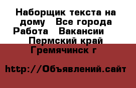 Наборщик текста на дому - Все города Работа » Вакансии   . Пермский край,Гремячинск г.